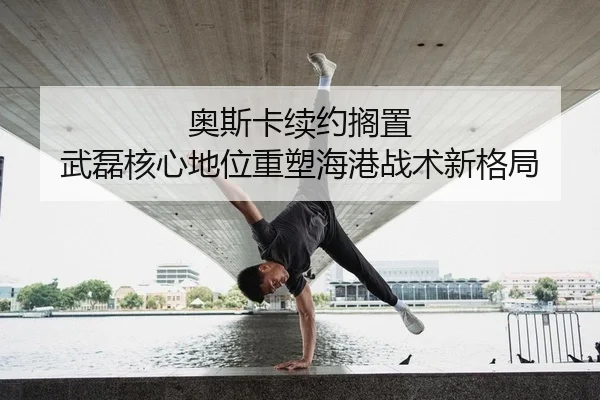 奥斯卡续约搁置 武磊核心地位重塑海港战术新格局