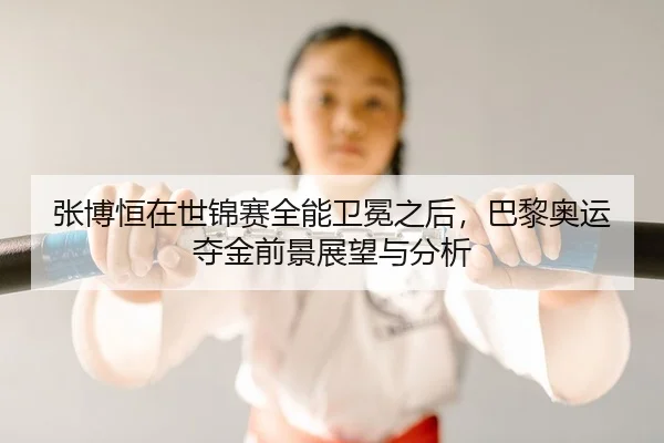 张博恒在世锦赛全能卫冕之后，巴黎奥运夺金前景展望与分析